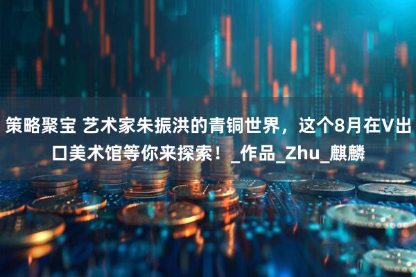 策略聚宝 艺术家朱振洪的青铜世界，这个8月在V出口美术馆等你来探索！_作品_Zhu_麒麟