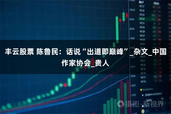 丰云股票 陈鲁民：话说“出道即巅峰”_杂文_中国作家协会_贵人