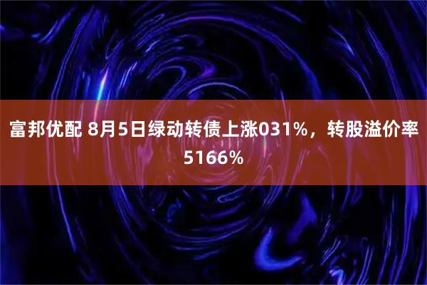 富邦优配 8月5日绿动转债上涨031%，转股溢价率5166%