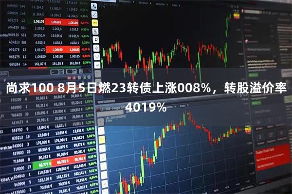 尚求100 8月5日燃23转债上涨008%，转股溢价率4019%