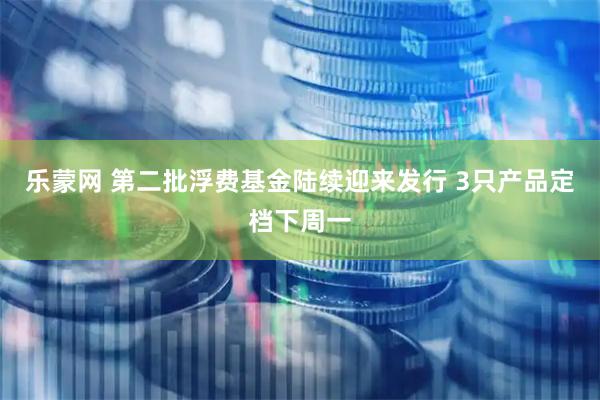 乐蒙网 第二批浮费基金陆续迎来发行 3只产品定档下周一
