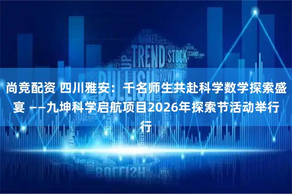 尚竞配资 四川雅安：千名师生共赴科学数学探索盛宴 ——九坤科学启航项目2026年探索节活动举行