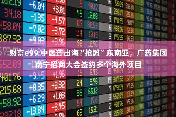 财富e99 中医药出海“抢滩”东南亚，广药集团南宁招商大会签约多个海外项目