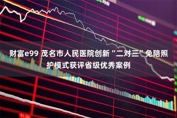 财富e99 茂名市人民医院创新“二对三”免陪照护模式获评省级优秀案例