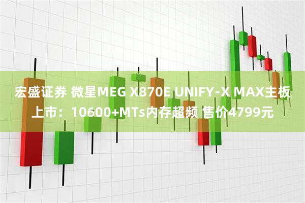 宏盛证券 微星MEG X870E UNIFY-X MAX主板上市：10600+MTs内存超频 售价4799元