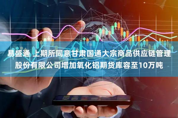 易盛通 上期所同意甘肃国通大宗商品供应链管理股份有限公司增加氧化铝期货库容至10万吨