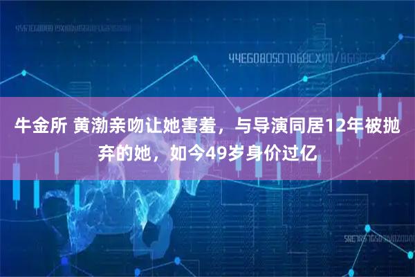 牛金所 黄渤亲吻让她害羞，与导演同居12年被抛弃的她，如今49岁身价过亿