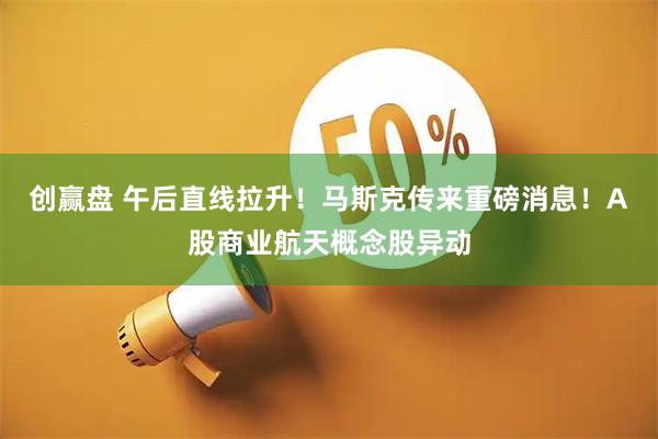 创赢盘 午后直线拉升！马斯克传来重磅消息！A股商业航天概念股异动