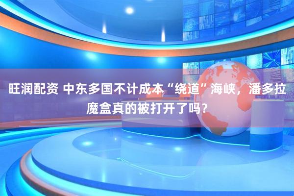 旺润配资 中东多国不计成本“绕道”海峡，潘多拉魔盒真的被打开了吗？