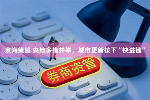 京海策略 央地多措并举，城市更新按下“快进键”