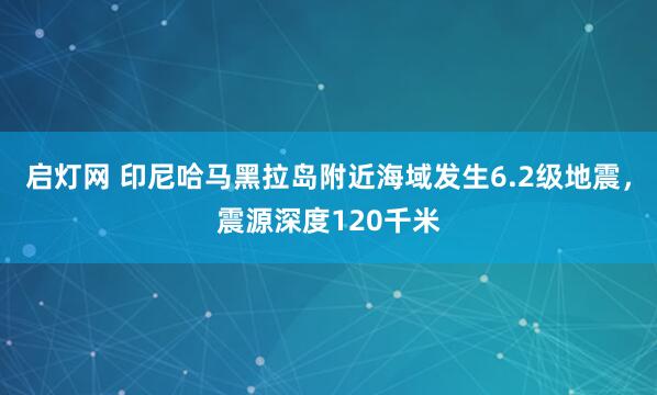 启灯网 印尼哈马黑拉岛附近海域发生6.2级地震，震源深度120千米