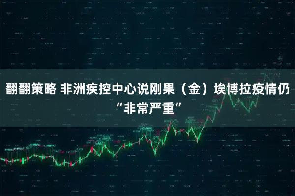翻翻策略 非洲疾控中心说刚果（金）埃博拉疫情仍“非常严重”