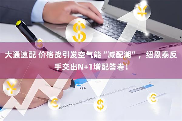 大通速配 价格战引发空气能“减配潮”，纽恩泰反手交出N+1增配答卷！