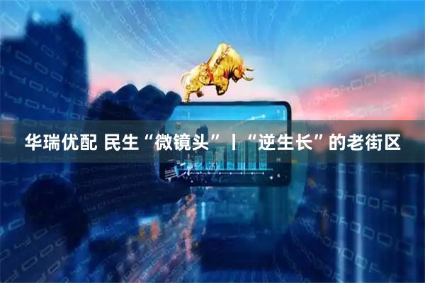 华瑞优配 民生“微镜头”丨“逆生长”的老街区