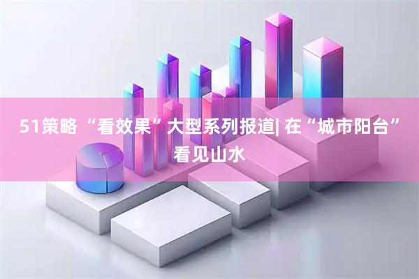 51策略 “看效果”大型系列报道| 在“城市阳台”看见山水