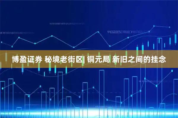 博盈证券 秘境老街区| 铜元局 新旧之间的挂念