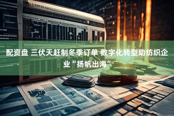 配资盘 三伏天赶制冬季订单 数字化转型助纺织企业“扬帆出海”