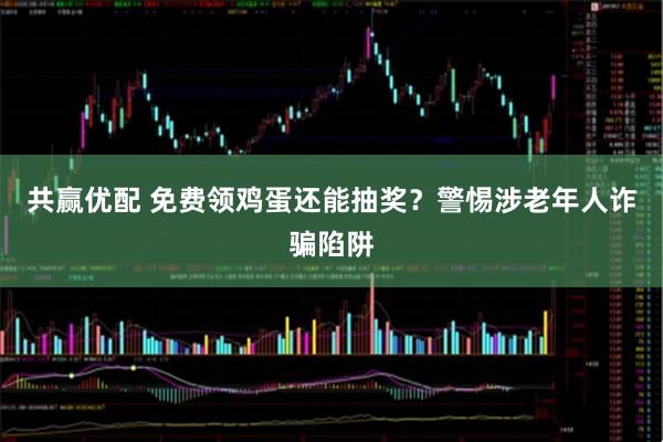 共赢优配 免费领鸡蛋还能抽奖？警惕涉老年人诈骗陷阱