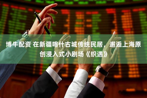 博牛配资 在新疆喀什古城传统民居，邂逅上海原创浸入式小剧场《织遇》