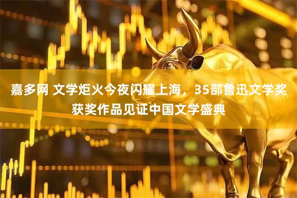 嘉多网 文学炬火今夜闪耀上海，35部鲁迅文学奖获奖作品见证中国文学盛典